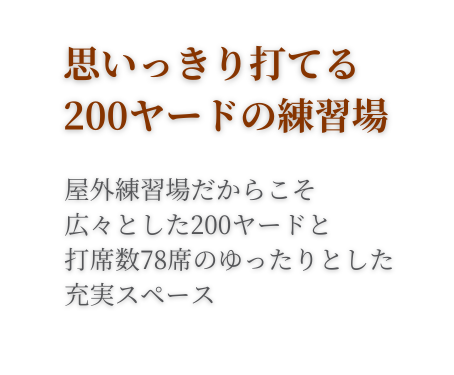 思いっきり打てる200ヤードの練習場。屋外練習場だからこそ、広々とした200ヤードと打席数78席のゆったりとした充実スペース。