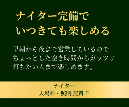 ナイター完備でいつ来ても楽しめる。早朝から夜まで営業しているので、ちょっとした空き時間からガッツリ打ちたい人まで楽しめます。ナイター入場料・照明無料!!